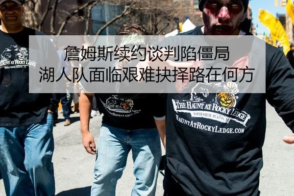 詹姆斯续约谈判陷僵局 湖人队面临艰难抉择路在何方